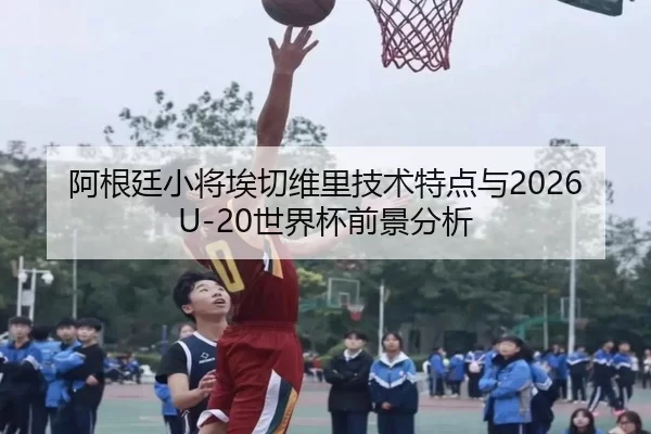 阿根廷小将埃切维里技术特点与2026U-20世界杯前景分析